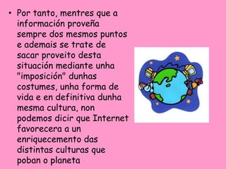 • Por tanto, mentres que a
  información proveña
  sempre dos mesmos puntos
  e ademais se trate de
  sacar proveito desta
  situación mediante unha
  "imposición" dunhas
  costumes, unha forma de
  vida e en definitiva dunha
  mesma cultura, non
  podemos dicir que Internet
  favorecera a un
  enriquecemento das
  distintas culturas que
  poban o planeta
 