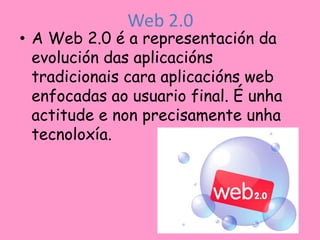 Web 2.0
• A Web 2.0 é a representación da
  evolución das aplicacións
  tradicionais cara aplicacións web
  enfocadas ao usuario final. É unha
  actitude e non precisamente unha
  tecnoloxía.
 