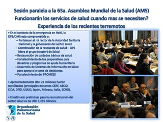 Sesión paralela a la 63a. Asamblea Mundial de la Salud (AMS)Funcionarán los servicios de salud cuando mas se necesiten?Experiencia de los recientes terremotos• En el contexto de la emergencia en Haití, laOPS/OMS esta comprometida a:            – Fortalecer el rol rector de la Autoridad Sanitaria               Nacional y la gobernanza del sector salud           – Coordinación de la respuesta de salud – OPS              lidera el grupo (cluster) de Salud          – Restauración de cuidados básicos de salud          – Fortalecimiento de los preparativos para             desastres y programas de ayuda humanitaria          – Desarrollo de Sistemas de Información en Salud             para apoyo a la toma de decisiones.          – Fortalecimiento del PROMESS• Aproximadamente USD 23 millones fueronmovilizados (principales donantes CERF, AECID,CIDA, DFID, USAID, Japón, Mónaco, Italia, ECHO).• El estimado preliminar para la reconstrucción delsector salud es de USD 1,255 billones.