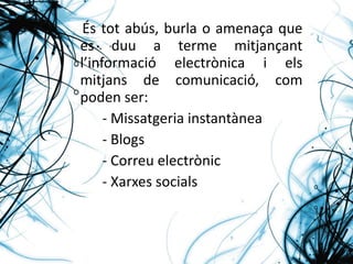 És tot abús, burla o amenaça que es duu a terme mitjançant l’informació electrònica i els mitjans de comunicació, com poden ser: - Missatgeria instantànea - Blogs  - Correu electrònic - Xarxes socials 