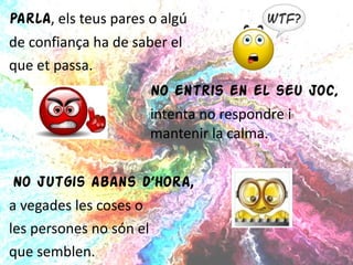 Parla , els teus pares o algú  de confiança ha de saber el  que et passa. No entris en el seu joc,  intenta no respondre i  mantenir  la calma. No jutgis abans d’hora ,  a vegades les coses o  les persones no són el  que semblen. 