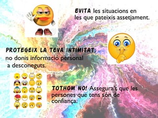     Evita   les situacions en      les que pateixis assetjament. Protegeix la teva intimitat,  no donis informació personal a desconeguts. Tothom NO!  Assegura’t que les  persones que tens són de  confiança. 
