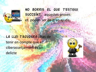 No borris el que t’estigui  succeïnt ,  aquestes proves  et  poden ser de gran ajuda. La llei t’ajudarà  , has de  tenir en compte que el  ciberassetjament és un  delicte  