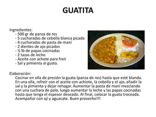 GUATITA Ingredientes:- 500 gr de panza de res- 5 cucharadas de cebolla blanca picada- 4 cucharadas de pasta de maní- 2 dientes de ajo picados- ½ lb de papas cocinadas- 2 tazas de leche- Aceite con achote para freír- Sal y pimienta al gusto.Elaboración:Cocinar en olla de presión la guata (panza de res) hasta que esté blanda. En una olla, refreír con el aceite con achiote, la cebolla y el ajo, añadir la sal y la pimienta y dejar rehogar. Aumentar la pasta de maní mezclando con una cuchara de palo, luego aumentar la leche y las papas cocinadas hasta que tenga el espesor deseado. Al final, colocar la guata troceada. Acompañar con ají y aguacate. Buen provecho!!! 