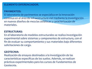 ELEMENTO DIFERENCIADOR.PAVIMENTOS:El laboratorio de pavimentos se especializa en la innovación continua en el área de infraestructura vial mediante la investigación en nuevos diseños de mezclas asfálticas y caracterización de materiales.ESTRUCTURAS:En el laboratorio de modelos estructurales se realiza investigación experimental sobre sistemas y componentes de estructura, con el fin de evaluar su comportamiento y sus materiales bajo diferentes solicitaciones de carga. GEOTECNIA:Realización de ensayos destinados a la investigación de las características específicas de los suelos. Además, se realizan prácticas experimentales para los cursos de Fundamentos de Geotecnia. 