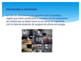 NECESIDADES A SATISFACERLa falta de laboratorios de ingeniería civil  en nuestra región que estén certificados y cumplan con los estándares de calidad que se deben tener en las obras de ingeniería civil. la falta de dotación de equipos de ultima tecnología  