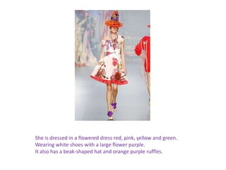 She is dressed in a flowered dress red, pink, yellow and green.Wearing white shoes with a large flower purple.It also has a beak-shaped hat and orange purple ruffles. 