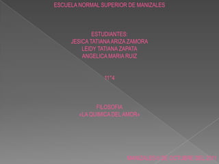 ESCUELA NORMAL SUPERIOR DE MANIZALES ESTUDIANTES: JESICA TATIANA ARIZA ZAMORA LEIDY TATIANA ZAPATA ANGELICA MARIA RUIZ 11°4 FILOSOFIA «LA QUIMICA DEL AMOR» MANIZALES 6 DE OCTUBRE DEL 2011 
