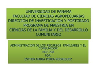 UNIVERSIDAD DE PANAMAFACULTAD DE CIENCIAS AGROPECUARIASDIRECCION DE INVESTIGACION Y POSTGRADOPROGRAMA DE MAESTRIA EN CIENCIAS DE LA FAMILIA Y DEL DESARROLLO COMUNITARIO ADMINISTRACION DE LOS RECURSOS  FAMILIARES Y EL CONSUMIDOR MCF-708 POR: ESTHER MARIA PEREA RODRIGUEZ 