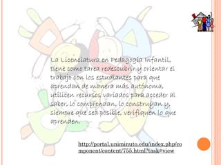 La Licenciatura en Pedagogía Infantil, tiene como tarea redescubrir y orientar el trabajo con los estudiantes para que aprendan de manera más autónoma, utilicen recursos variados para acceder al saber, lo comprendan, lo construyan y, siempre que sea posible, verifiquen lo que aprenden. http://portal.uniminuto.edu/index.php/component/content/755.html?task=view 