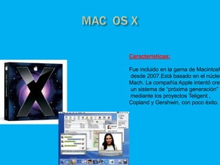 Características:

Fue incluido en la gama de Macintosh
desde 2007.Está basado en el núcleo
Mach. La compañía Apple intentó crea
un sistema de “próxima generación”
mediante los proyectos Teligent ,
Copland y Gershwin, con poco éxito.
 