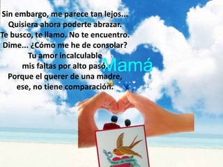 Sin embargo, me parece tan lejos...
  Quisiera ahora poderte abrazar.
Te busco, te llamo. No te encuentro.
 Dime... ¿Cómo me he de consolar?
        Tu amor incalculable
      mis faltas por alto pasó.
  Porque el querer de una madre,
    ese, no tiene comparación.
 