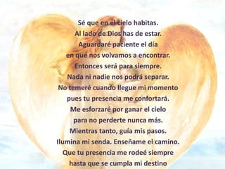 Sé que en el cielo habitas.
       Al lado de Dios has de estar.
        Aguardaré paciente el día
    en que nos volvamos a encontrar.
      Entonces será para siempre.
    Nada ni nadie nos podrá separar.
 No temeré cuando llegue mi momento
    pues tu presencia me confortará.
     Me esforzaré por ganar el cielo
      para no perderte nunca más.
     Mientras tanto, guía mis pasos.
Ilumina mi senda. Enseñame el camino.
   Que tu presencia me rodeé siempre
     hasta que se cumpla mi destino
 