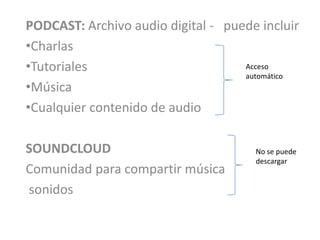PODCAST: Archivo audio digital - puede incluir
•Charlas
•Tutoriales                         Acceso
                                    automático
•Música
•Cualquier contenido de audio

SOUNDCLOUD                            No se puede
                                      descargar
Comunidad para compartir música
sonidos
 