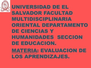 UNIVERSIDAD DE EL
SALVADOR FACULTAD
MULTIDISCIPLINARIA
ORIENTAL DEPARTAMENTO
DE CIENCIAS Y
HUMANIDADES SECCION
DE EDUCACION.
MATERIA: EVALUACION DE
LOS APRENDIZAJES.
 