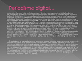 …también llamado ciberperiodismo, es un término nuevo para describir la tendencia
del periodismo que tiene como espacio principal de desarrollo al Internet. Según palabras
de Ramón Salaverría1 "es la especialidad del periodismo que emplea el ciberespacio para
investigar, producir y, sobre todo, difundir contenidos periodísticos". Esta nueva área del
periodismo tiene que ver directamente con el desarrollo de las nuevas tecnologías y muy
especialmente desde finales del siglo XX. Los medios de comunicación social como la radio,
la televisión, la prensa, el cine y otros, con sus diferentes géneros y modos de expresión, han
ido incursionando en el nuevo medio de comunicación social del siglo XXI. En la actualidad
es posible sintonizar emisoras, ver canales de televisión, películas, música, leer periódicos y
demás en el Internet. En consecuencia, se habla de radio digital, televisión digital y prensa
digital para referirse a los medios que se transmiten utilizando la tecnología digital, más
versátil y con más prestaciones que la antigua analógica o que se emiten por el
llamado ciberespacio. Para muchos este creciente fenómeno pone en peligro la existencia
misma de los medios de comunicación convencionales, sin embargo, ello recuerda las
mismas reacciones que durante el siglo XIX se presentaban cuando se desarrollaban nuevos
medios de comunicación, como la fotografía para la pintura, la televisión para el cine y
otros.

    El periodismo se hace digital en el momento en que este comienza a ganarse un espacio
en el ciberespacio. Este fenómeno ha sido paulatino y no ha sido pacífico debido a los
conceptos rígidos de ciertos medios sobre lo que es un medio tradicional. Si un periódico es
entendido como una edición en papel impreso y distribuido en las calles de las ciudades
por centenares de vendedores, la idea de un periódico digital, es decir, cuya edición se ve
a través de un ordenador conectado a una red de Internet, no es tan sencilla de aceptar.
Por otra parte, un periódico en papel es pagado directamente, ejemplar por ejemplar y, en
el Internet, la mayoría de las personas pueden ingresar a leerlo sin tener que pagar, al
menos como es entendido por algunos.
 