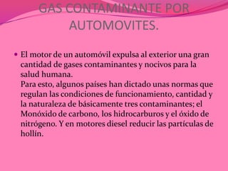 GAS CONTAMINANTE POR
          AUTOMOVITES.
 El motor de un automóvil expulsa al exterior una gran
 cantidad de gases contaminantes y nocivos para la
 salud humana.
 Para esto, algunos países han dictado unas normas que
 regulan las condiciones de funcionamiento, cantidad y
 la naturaleza de básicamente tres contaminantes; el
 Monóxido de carbono, los hidrocarburos y el óxido de
 nitrógeno. Y en motores diesel reducir las partículas de
 hollín.
 