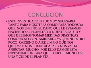CONCLUCION
 ESTA INVESTIGACION FUE MUY NECESARIA
 TANTO PARA NOSOTRAS COMO PARA TODOS YA
 QUE NOS ENSEÑO EL DAÑO QUE LE ESTAMOS
 HACIENDO AL PLANETA Y A NUESTRA SALUD Y
 QUE DEBEMOS TOMAR MEDIDAS DRASTICAS
 COMO YA NO CONTAMINARLO YA QUE NUESTRO
 POCO OXIGENO O AIRE LIMPIO QUE NOS
 QUEDA SE NOS PUEDE ACABAR Y NOS VA HA
 AFERCTAR MUCHO POR ELLO DAMOS ESTA
 INVESTIDACION PARA QUE TODO EL MUNDO SE
 UNA Y CUIDE EL PLANETA.
 