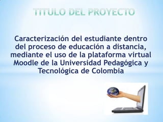 Caracterización del estudiante dentro
 del proceso de educación a distancia,
mediante el uso de la plataforma virtual
Moodle de la Universidad Pedagógica y
       Tecnológica de Colombia
 