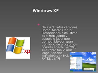 
    De sus distintas versiones
    Home, Media Center,
    Profeccional, este ultimo
    es el mas usado y
    estable a igual que
    compatible con gran
    cantidad de programas,
    basado en NT4 (win200)
    su estadía fue la mas
    larga. Soporta
    particiones en FAT,
    FAT32, y NTFS.
 