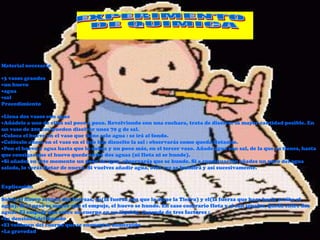 Material necesario

 3 vasos grandes
 un huevo
 agua
 sal
Procedimiento

 Llena dos vasos con agua
 Añádele a uno de ellos sal poco a poco. Revolviendo con una cuchara, trata de disolver la mayor cantidad posible. En
un vaso de 200 cm3pueden disolver unos 70 g de sal.
 Coloca el huevo en el vaso que tiene solo agua : se irá al fondo.
 Colócalo ahora en el vaso en el que has disuelto la sal : observarás como queda flotando.
 Pon el huevo y agua hasta que lo cubra y un poco más, en el tercer vaso. Añade agua con sal, de la que ya tienes, hasta
que consigas que el huevo quede entre dos aguas (ni flota ni se hunde).
 Si añades en este momento un poco de agua, observarás que se hunde. Si a continuación añades un poco del agua
salada, lo verás flotar de nuevo. Si vuelves añadir agua, otra vez se hundirá y así sucesivamente.


Explicación

Sobre el huevo actúan dos fuerzas, su(la fuerza con que lo atrae la Tierra) y el(la fuerza que hace hacia arriba el
agua). Si el peso es mayor que el empuje, el huevo se hunde. En caso contrario flota y si son iguales, queda entre dos
aguas. El empuje que sufre un cuerpo en un líquido, depende de tres factores :
 La densidad del líquido
 El volumen del cuerpo que se encuentra sumergido
 La gravedad
 