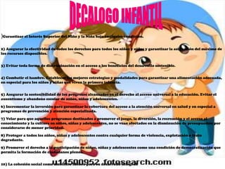 )Garantizar el Interés Superior del Niño y la Niña bajo cualquier condición.

2) Asegurar la efectividad de todos los derechos para todos los niños y niñas y garantizar la asignación del máximo de
los recursos disponibles.


3) Evitar toda forma de discriminación en el acceso a los beneficios del desarrollo sostenible.


4) Combatir el hambre. Establecer las mejores estrategias y modalidades para garantizar una alimentación adecuada,
en especial para los niños y niñas que viven la primera infancia.


5) Asegurar la sostenibilidad de los progresos alcanzados en el derecho al acceso universal a la educación. Evitar el
ausentismo y abandono escolar de niños, niñas y adolescentes.

6) Incrementar la inversión para garantizar la cobertura del acceso a la atención universal en salud y en especial a
programas de prevención y atención especializada.

7) Velar para que aquellos programas destinados a promover el juego, la diversión, la recreación y el acceso al
conocimiento y la cultura en niños, niñas y adolescentes, no se vean afectados en la disminución de presupuestos por
considerarse de menor prioridad.

8) Proteger a todos los niños, niñas y adolescentes contra cualquier forma de violencia, explotación o trato
degradante.

9) Promover el derecho a la participación de niños, niñas y adolescentes como una condición de democratización que
permita la formación de ciudadanos plenos.


10) La cohesión social como ambiente idóneo para su desarrollo integral.
 