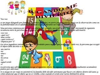 Veo veo

es un juego dejugado por familias con niños pequeños, en parte para ayudarlos tanto en la observación como en
la familiaridad con el alfabeto. A menudo se juega durante un viaje en automóvil.

Una persona comienza por escoger un objeto (por ejemplo, uncerdo) y dice "veo veo", iniciando la siguiente
secuencia entre la persona que escogió el objeto, y los otros jugadores que intentarán adivinarlo:
-veo veo
-¿qué ves?
-una cosita
-¿qué cosita es?
-empieza por "C"
Los otros jugadores entonces miran a su alrededor para sugerir que podría ser. Cada vez, la persona que escogió
el objeto debe decirles si es o no, como
-un cuervo
-no
-una carretilla
-no
-la cerca
-no
-aquel cerdo
-sí
La persona que adivina entonces escoge el siguiente objeto. En algunas ocasiones, adicionalmente acumulará
puntos por adivinar.
Si se juega en un viaje en automóvil, la familia debe decidir antemano qué hacer con objetos dentro del auto, y
cómo anunciar que el objeto ya no es visible, como cuando el cerdo está varios kilómetros atrás
 