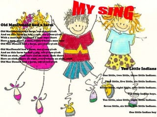 Old MacDonald had a farm
Old MacDonald had a farm, eee-yi-eee-yi-oh
And on this farm he had a cow, eee-yi-eee-yi-oh
With a moo moo here and a moo moo there
Here a moo, there a moo, everywhere a moo moo
Old Mac Donald had a farm, eee-yi-eee-yi-oh

Old MacDonald had a farm, eee-yi-eee-yi-oh
And on this farm he had a pig, eee-yi-eee-yi-oh
With an oink, oink here and an oink, oink there
Here an oink, there an oink, everywhere an oink, oink
Old Mac Donald had a farm, eee-yi-eee-yi-oh

                                                                          Ten Little Indians
                                                          One little, two little, three little Indians.

                                                            Four little, five little, six little Indians.

                                                        Seven little, eight little, nine little Indians.

                                                                               Ten little Indian boys.

                                                          Ten little, nine little, eight little Indians.

                                                           Seven little, six little, five little Indians.

                                                                                 One little Indian boy
 