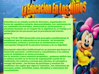 Colombia es un estado social de derechos, organizados en
forma de republica unitaria, descentralizada, con autonomía de
sus entidades territoriales, democrática, participativas y
pluralista fundada en el respeto de la dignidad en el trabajo y la
solidaridad de las personas que la prevalecía del interés
general.

La ley 115 de 1994 desarrollo esta precepta constitucional al
establecer que la educación es un proceso de formación
permanente, cultural y social que se fundamenta en una
concepción integral de la persona humana y de su dignidad.

El proyecto educativo institucional es un proceso que busca el
desarrollo personal , institucional y comunitaria y a la cultura
como la mediadora en estos procesos.
Por lo anterior y para nuestros propósitos , podemos definir que
la cultura escolar es la forma de organización social de la
institución, los valores y normas que afectan, el concepto y
maneja del poder , las formas de participar y resolver los
conflictos, las reglas que rigen la violencia , las relaciones de
jerarquía, poder, autoridad ,saber, disciplina y naturaleza del
conocimiento.
 