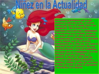 Son mucho los problemas por los que
atraviesa la niñez hoy en día, no solo en
nuestro país sino en el mundo entero, por
consiguiente todo esto nos invita a
reflexionar acerca del trato y cumplimiento
de los derechos en la sociedad, porque si
nos damos cuenta, los niños actualmente
son maltratados y castigados, es aquí donde
se esta violando uno de los derechos
fundamentales de la niñez por esta razón es
importante tener en cuenta que ellos son
sujetos de derecho y crear las condiciones
necesarias para su cumplimiento, no es del
todo fácil, pero esta nos obliga a re-
significar el valor de la vida, desde los
temas mas simples hasta la dramática y
verdadera realidad, de saber que son cierta
de niños que están en poder de apropiados
y sin disfrutar de la libertad.
 