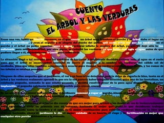 Erase una vez, había un huerto hermoso, en el que crecía un árbol muy frondoso.el parche y el árbol daba al lugar un
aspecto maravilloso, y eran el orgullo y la alegría del dueño del jardín.que nadie sabía era que las verduras en el
parche y el árbol no podía soportar unos a otros.verduras odiaba la sombra del árbol, ya que les dejó sólo la luz
suficiente para sobrevivir.árbol, por otra parte, se resintió las verduras, ya que bebió casi toda el agua antes de que
pudiera llegar a él, dejándolo con lo justo para sobrevivir.

La situación llegó a tal extremo que las verduras se hartaron y totalmente decidido utilizar toda el agua en el suelo
para que el árbol se secaría.árbol contestó de nuevo al negarse a la sombra las verduras del cálido sol de
mediodía, para que ellos también comenzaron a secarse.poco tiempo, las verduras estaban muy flacos, y las ramas de
los árboles se estaban secando.

Ninguno de ellos sospecha que el jardinero, al ver a su huerto en deterioro, podría dejar de regarla.lo hizo, tanto en el
árbol y las verduras realmente aprendí lo que era la sed.parecía haber ninguna solución, pero una de las hortalizas, un
calabacín pequeño, entendía lo que estaba pasando, y decidió resolver.pesar de la poca agua disponible, y el calor
implacable, el pequeño calabacín hizo todo lo posible para crecer, crecer, crecer ...

Se las arregló para crecer tan grande que el jardinero comenzó a regar el parche.Ahora, el jardinero quería entrar en
ese calabacín grande y bella en algún concurso de jardinería.

Y así fue que las verduras y el árbol se dio cuenta de que era mejor para ayudar a los demás en vez de luchar.realmente
debe aprender a vivir en armonía con su entorno, haciendo lo mejor que podía.lo que decidieron trabajar
juntos, utilizando tanto la sombra y el agua de la mejor combinación para cultivar verduras bien.ver lo bien que
estaban haciendo, ahora el jardinero le dio el mejor cuidado de su huerto, el riego y la fertilización es mejor que
cualquier otro parche kilómetros a la redonda.
 