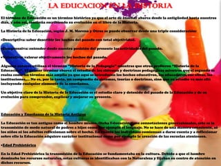 LA EDUCACION EN LA HISTORIA
El término de Educación es un término histórico ya que el arte de enseñar abarca desde la antigüedad hasta nuestros
días, y aún así, continúa escribiendo su evolución en el libro de la Historia.

La Historia de la Educación, según J. M. Moreno y Otros se puede observar desde una triple consideración:

Descriptiva: saber describir los hechos del pasado con total objetividad.

Comprensiva: entender desde nuestra posición del presente las actividades del pasado.

Valorativa: valorar objetivamente los hechos del pasado.

Algunos autores utilizan el término “Historia de la Pedagogía” mientras que otros prefieren “Historia de la
Educación”. El primer término abarca el estudio de los sistemas y doctrinas pedagógicas mientras que el segundo se
realza como un término más amplio ya que aquí se introducen los hechos educativos, los educadores, sus obras, las
instituciones,... No es, por lo tanto, un compendio de sistemas, teorías o doctrinas, sino que su estudio va más allá
incluyendo cualquier elemento de la enseñanza.

Un objetivo claro de la Historia de la Educación es el estudio claro y detenido del pasado de la Educación y de su
evolución para comprender, explicar y mejorar su presente.



Educación y Enseñanza de la Historia Antigua

La Educación es tan antigua como el hombre mismo. Dicha Educación tiene connotaciones generacionales, esto es la
transmisión de modo natural de padres a hijos como por ejemplo el lenguaje. No se hace de una manera consciente, ni
los niños ni los adultos reflexionan sobre el hecho. En cuanto los individuos comienzan a darse cuenta y a reflexionar
sobre ello la Educación adquiere carácter institucional como por ejemplo la creación de las escuelas atenienses.

Edad Prehistórica

En la Edad Prehistórica la transmisión de la Educación se fundamentaba en la cultura. Debido a que el hombre
dominaba los recursos naturales, estas culturas se identificaban con la Naturaleza y fijaban su centro de atención en
dichos recursos.
 