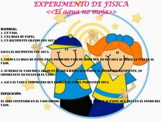 EXPERIMENTO DE FISICA
                      <<El agua no moja>>

Material:
1. Un vaso.
2. Una hoja de papel.
3. Un recipiente grande con agua


Llena el recipiente con agua.

2. Coloca la hoja de papel en el fondo del vaso de modo que no se caiga al darle la vuelta al
vaso.

3. Sumerge el vaso boca abajo en el agua hasta que toque el fondo del recipiente. Es
importante no inclinar el vaso.

4. Saca el vaso y comprueba que la hoja de papel permanece seca.


Explicación:

El aire contenido en el vaso impide que entre el agua y llegue al papel que está en el fondo del
vaso.
 