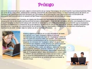 Prólogo
Con el fin de promover un uso sano, seguro y constructivo de las nuevas Tecnologías de la Información y las Comunicaciones (TIC),
por parte de las niñas, niños, adolescentes y jóvenes; conscientes del compromiso frente a la responsabilidad social del sector, el
Ministerio de Comunicaciones (hoy Ministerio de Tecnologías de la Información y las Comunicaciones) y el Ministerio de
Educación Nacional atendieron el llamado de Red Papaz para la conformación de una mesa de trabajo.

Es importante resaltar que Colombia, en cabeza del Ministerio de Tecnologías de la Información y las Comunicaciones, viene
adelantando con su estrategia nacional de Internet Sano, enmarcada en la Ley 679 del 3 de agosto de 2001, una campaña en contra
de la pornografía y la explotación sexual con menores en Internet. La estrategia está diseñada para promover que la ciudadanía
participe activamente en la prevención de la pornografía y la explotación sexual con menores en Internet; también promueve que
esta denuncie y mantenga una comunicación de los padres, adultos responsables y maestros con los menores, enfatizando la
importancia de poder navegar seguros y gozar así de un INTERNET SANO.



                                Nuestro objetivo es unificar en un solo documento las bases
                                que definen a un “buen ciudadano digital,no porque
                                consideremos que existan dos tipos de “ciudadanía” –cómo en
                                algunos casos los usuarios creen que sucede–, sino justamente
                                para precisar el entendimiento de los conceptos en este
                                ambiente. El concepto de “ciudadano digital” se usa en este
                                documento para designar a toda persona que utiliza cualquier
                                herramienta de las Tecnologías de la Información y las
                                Comunicaciones (TIC), como, por ejemplo, teléfonos celulares,
                                computadores, software, Internet, etcétera. El uso de las TIC
                                debe hacerse de manera consciente, responsable, respetuosa y
                                legal. El “Ciudadano digital” debe reconocerse a sí mismo como
                                un miembro de una sociedad que crece y se hace mejor cada
                                día, al impactar positivamente en la calidad de vida de sus
                                asociados y articularlos en un universo de oportunidades: el
                                mundo virtual.
 