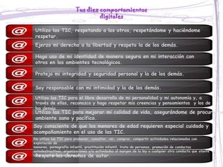 Tus diez comportamientos
                                  digitales

 Utilizo las TIC, respetando a los otros, respetándome y haciéndome
 respetar.
 Ejerzo mi derecho a la libertad y respeto la de los demás.

 Hago uso de mi identidad de manera segura en mi interacción con
 otros en los ambientes tecnológicos.

 Protejo mi integridad y seguridad personal y la de los demás.

 Soy responsable con mi intimidad y la de los demás.
 Utilizo las TIC para el libre desarrollo de mi personalidad y mi autonomía y, a
 través de ellas, reconozco y hago respetar mis creencias y pensamientos y los de
 los demás
 Utilizo las TIC para mejorar mi calidad de vida, asegurándome de procurar un
 ambiente sano y pacífico.
Soy consciente de que los menores de edad requieren especial cuidado y
acompañamiento en el uso de las TIC.
No utilizo las TIC para promover, consultar, ver, comprar, compartir actividades relacionadas con
explotación de
menores, pornografía infantil, prostitución infantil, trata de personas, promoción de conductas
autodestructivas, organizaciones y/o actividades al margen de la ley o cualquier otra conducta que atente
 Respeto los derechos de autor.
contra los derechos humanos.
 