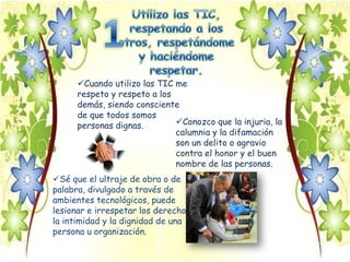 Cuando utilizo las TIC me
      respeto y respeto a los
      demás, siendo consciente
      de que todos somos
      personas dignas.        Conozco que la injuria, la
                              calumnia y la difamación
                              son un delito o agravio
                              contra el honor y el buen
                              nombre de las personas.
Sé que el ultraje de obra o de
palabra, divulgado a través de
ambientes tecnológicos, puede
lesionar e irrespetar los derechos,
la intimidad y la dignidad de una
persona u organización.
 