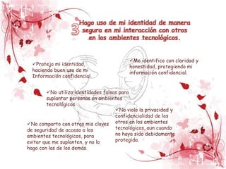 Hago uso de mi identidad de manera
                       segura en mi interacción con otros
                         en los ambientes tecnológicos.


                                           Me identifico con claridad y
  Protejo mi identidad,                   honestidad, protegiendo mi
  haciendo buen uso de mi                  información confidencial.
  Información confidencial.


         No utilizo identidades falsas para
         suplantar personas en ambientes
         tecnológicos.
                                      No violo la privacidad y
                                      confidencialidad de los
No comparto con otros mis claves otros en los ambientes
de seguridad de acceso a los          tecnológicos, aun cuando
ambientes tecnológicos, para          no haya sido debidamente
evitar que me suplanten, y no lo      protegida.
hago con las de los demás.
 