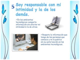 En los ambientes
tecnológicos comparto
información sin afectar mi
intimidad ni la de otros.


                             Respeto la información que
                             tengo de las personas que
                             conozco y no la publico
                             sin su autorización en los
                             ambientes tecnológicos.
 