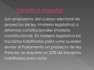Son propuestas del cuerpo electoral de
proyectos de ley (materia legislativa) o
reformas constitucionales (materia
constitucional). En materia legislativa los
Inscriptos habilitados para votar pueden
enviar al Parlamento un proyecto de ley.
Para ley se requiere un 25% de inscriptos
habilitados para votar.
 