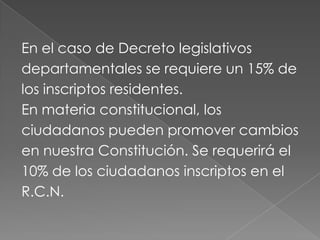 En el caso de Decreto legislativos
departamentales se requiere un 15% de
los inscriptos residentes.
En materia constitucional, los
ciudadanos pueden promover cambios
en nuestra Constitución. Se requerirá el
10% de los ciudadanos inscriptos en el
R.C.N.
 
