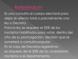 Es una consulta al cuerpo electoral para
dejar sin efecto total o parcialmente una
ley o Decreto.
Para la ley se requiere el 25% de los
inscriptos habilitados para votar, dentro del
año de su promulgación, decisión que se
someterá a consulta popular.
En el caso de Decretos legislativos
se requiere del el 20% de los ciudadanos
inscriptos e el departamento.
 