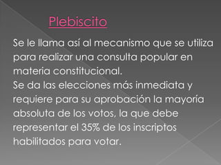 Se le llama así al mecanismo que se utiliza
para realizar una consulta popular en
materia constitucional.
Se da las elecciones más inmediata y
requiere para su aprobación la mayoría
absoluta de los votos, la que debe
representar el 35% de los inscriptos
habilitados para votar.
 