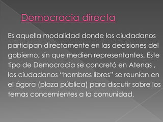 Es aquella modalidad donde los ciudadanos
participan directamente en las decisiones del
gobierno, sin que medien representantes. Este
tipo de Democracia se concretó en Atenas ,
los ciudadanos “hombres libres” se reunían en
el ágora (plaza pública) para discutir sobre los
temas concernientes a la comunidad.
 