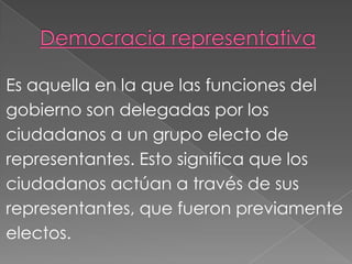 Es aquella en la que las funciones del
gobierno son delegadas por los
ciudadanos a un grupo electo de
representantes. Esto significa que los
ciudadanos actúan a través de sus
representantes, que fueron previamente
electos.
 