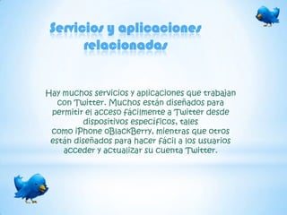 Servicios y aplicaciones
       relacionadas


Hay muchos servicios y aplicaciones que trabajan
   con Twitter. Muchos están diseñados para
 permitir el acceso fácilmente a Twitter desde
          dispositivos específicos, tales
 como iPhone oBlackBerry, mientras que otros
 están diseñados para hacer fácil a los usuarios
    acceder y actualizar su cuenta Twitter.
 