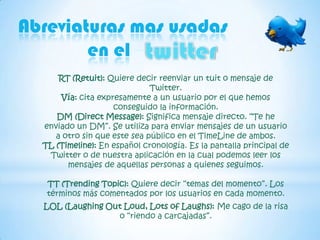 Abreviaturas mas usadas
        en el -- -
      RT (Retuit): Quiere decir reenviar un tuit o mensaje de
                              Twitter.
      Vía: cita expresamente a un usuario por el que hemos
                    conseguido la información.
     DM (Direct Message): Significa mensaje directo. “Te he
  enviado un DM”. Se utiliza para enviar mensajes de un usuario
     a otro sin que este sea público en el TimeLine de ambos.
  TL (Timeline): En español cronología. Es la pantalla principal de
   Twitter o de nuestra aplicación en la cual podemos leer los
        mensajes de aquellas personas a quienes seguimos.

   TT (Trending Topic): Quiere decir “temas del momento”. Los
   términos más comentados por los usuarios en cada momento.
  LOL (Laughing Out Loud, Lots of Laughs): Me cago de la risa
                  o “riendo a carcajadas”.
 