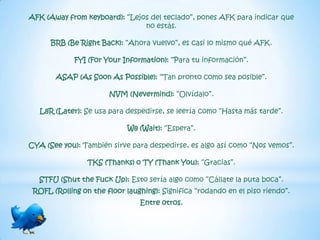 AFK (Away from keyboard): “Lejos del teclado”, pones AFK para indicar que
                               no estás.

      BRB (Be Right Back): “Ahora vuelvo”, es casi lo mismo qué AFK.

             FYI (For Your Information): “Para tu información”.

       ASAP (As Soon As Possible): “Tan pronto como sea posible”.

                       NVM (Nevermind): “Olvídalo”.

   L8R (Later): Se usa para despedirse, se leería como “Hasta más tarde”.

                            W8 (Wait): “Espera”.

CYA (See you): También sirve para despedirse, es algo así como “Nos vemos”.

                 TKS (Thanks) o TY (Thank You): “Gracias”.

   STFU (Shut the Fuck Up): Esto sería algo como “Cállate la puta boca”.
 ROFL (Rolling on the floor laughing): Significa “rodando en el piso riendo”.
                                Entre otros.
 
