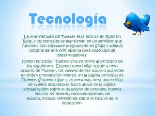 Tecnología
 La interfaz web de Twitter está escrita en Ruby on
 Rails, y los mensajes se mantienen en un servidor que
funciona con software programado en Scala y además
     dispone de una API abierta para todo tipo de
                     desarrolladores.
 Como red social, Twitter gira en torno al principio de
   los seguidores. Cuando usted elige seguir a otro
usuario de Twitter, los tweets de ese usuario aparecen
en orden cronológico inverso, en la página principal de
Twitter. Si usted sigue a 20 personas, verá una mezcla
    de tweets desplazarse hacia abajo de la página:
 actualización sobre el desayuno de cereales, nuevos
        enlaces de interés, recomendaciones de
   música, incluso reflexiones sobre el futuro de la
                      educación.
 
