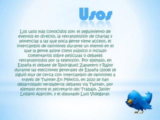 Usos
   Los usos más conocidos son: el seguimiento de
  eventos en directo, la retransmisión de charlas y
   ponencias a las que poca gente tiene acceso, el
 intercambio de opiniones durante un evento en el
     que la gente asiste como público o incluso
       comentarios sobre películas o debates
  retransmitidos por la televisión. Por ejemplo, en
  España el debate de Rodríguez Zapatero y Rajoy
durante las elecciones generales de España (2008) se
siguió muy de cerca con intercambio de opiniones a
    través de Twitter.En México, en 2010 se han
 desarrollado verdaderos debates via Twitter, por
   ejemplo entre el secretario del Trabajo, Javier
   Lozano Alarcón, y el diputado Luis Videgaray.
 