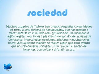 sociedad
Muchos usuarios de Twitter han creado pequeñas comunidades
  en torno a este sistema de nanoblogging, que han llegado a
  materializarse en el mundo real. Usuarios de una localidad o
región realizan reuniones cada cierto tiempo donde, además de
 conocerse, intercambian opiniones, aficiones y muchas otras
 cosas. Actualmente también se realiza algún que otro evento
   que no sólo conlleva socializar, sino también el hecho de
             fomentar, comunicar y difundir su uso.
 